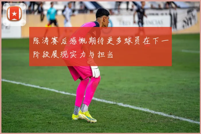 陈涛赛后感慨期待更多球员在下一阶段展现实力与担当