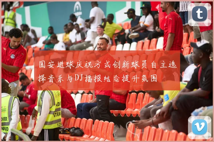 国安进球庆祝方式创新球员自主选择音乐与DJ播报结合提升氛围