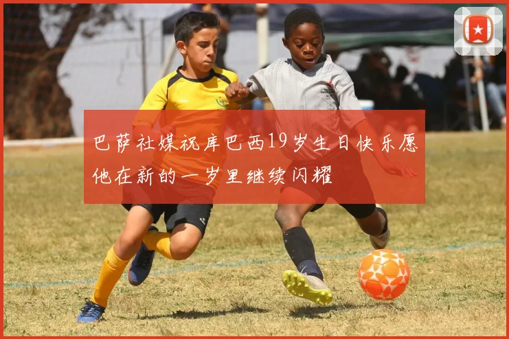 巴萨社媒祝库巴西19岁生日快乐愿他在新的一岁里继续闪耀