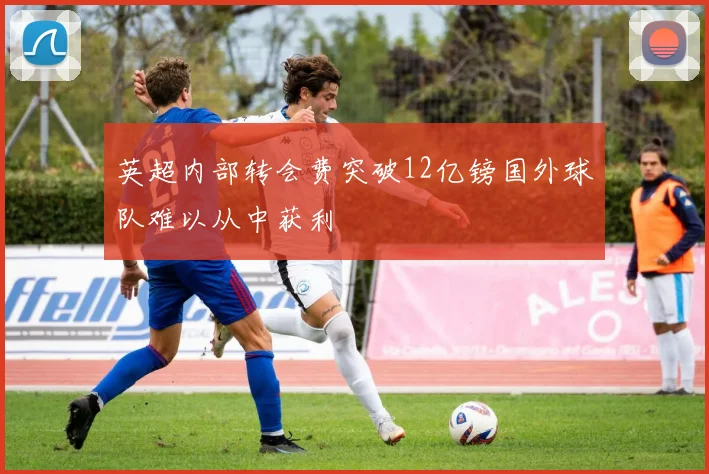 英超内部转会费突破12亿镑国外球队难以从中获利