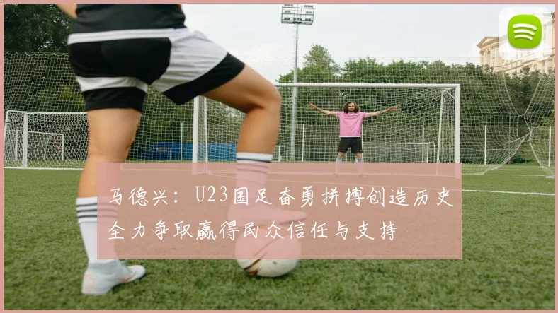 马德兴：U23国足奋勇拼搏创造历史全力争取赢得民众信任与支持