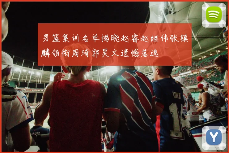 男篮集训名单揭晓赵睿赵继伟张镇麟领衔周琦郭昊文遗憾落选