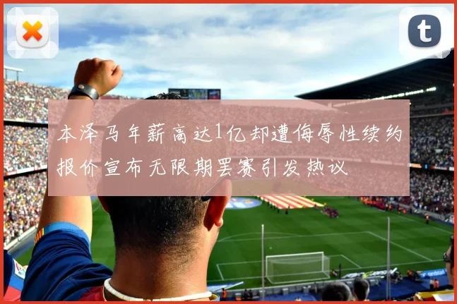 本泽马年薪高达1亿却遭侮辱性续约报价宣布无限期罢赛引发热议
