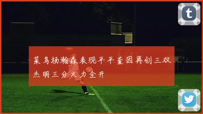 菜鸟杨瀚森表现平平奎因再创三双杰明三分火力全开