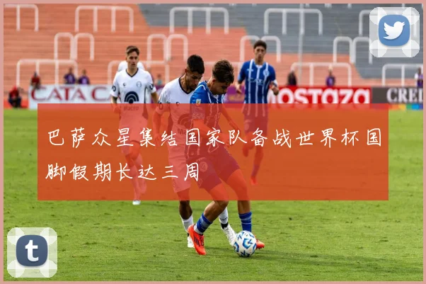 巴萨众星集结国家队备战世界杯国脚假期长达三周