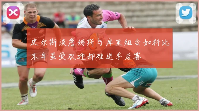 皮尔斯谈詹姆斯与库里组合如科比末年虽受欢迎却难进季后赛