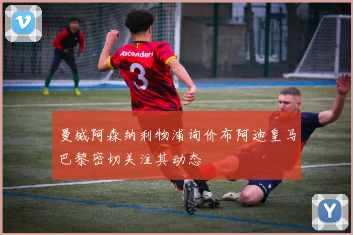 曼城阿森纳利物浦询价布阿迪皇马巴黎密切关注其动态