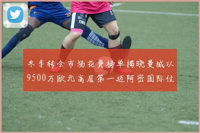 冬季转会市场花费榜单揭晓曼城以9500万欧元高居第一迈阿密国际位列第十一