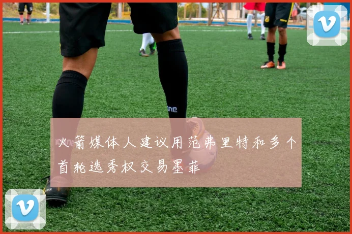 火箭媒体人建议用范弗里特和多个首轮选秀权交易墨菲