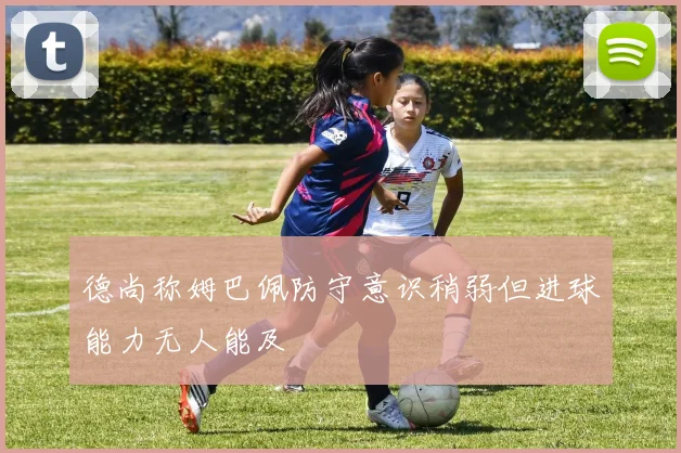 德尚称姆巴佩防守意识稍弱但进球能力无人能及